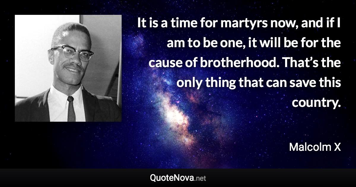 It is a time for martyrs now, and if I am to be one, it will be for the cause of brotherhood. That’s the only thing that can save this country. - Malcolm X quote