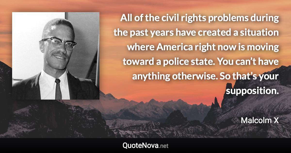 All of the civil rights problems during the past years have created a situation where America right now is moving toward a police state. You can’t have anything otherwise. So that’s your supposition. - Malcolm X quote