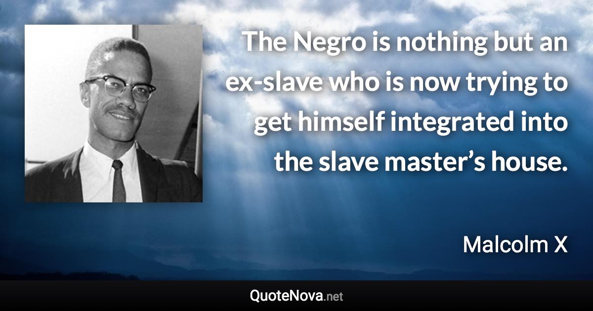 The Negro is nothing but an ex-slave who is now trying to get himself integrated into the slave master’s house. - Malcolm X quote