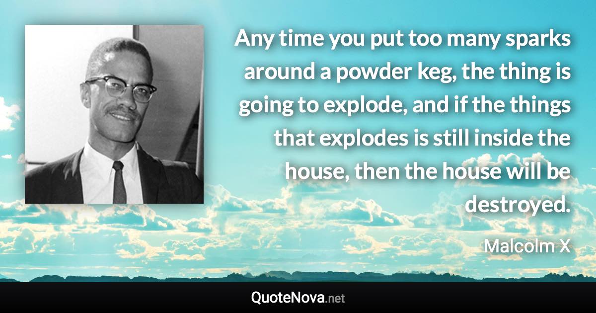 Any time you put too many sparks around a powder keg, the thing is going to explode, and if the things that explodes is still inside the house, then the house will be destroyed. - Malcolm X quote