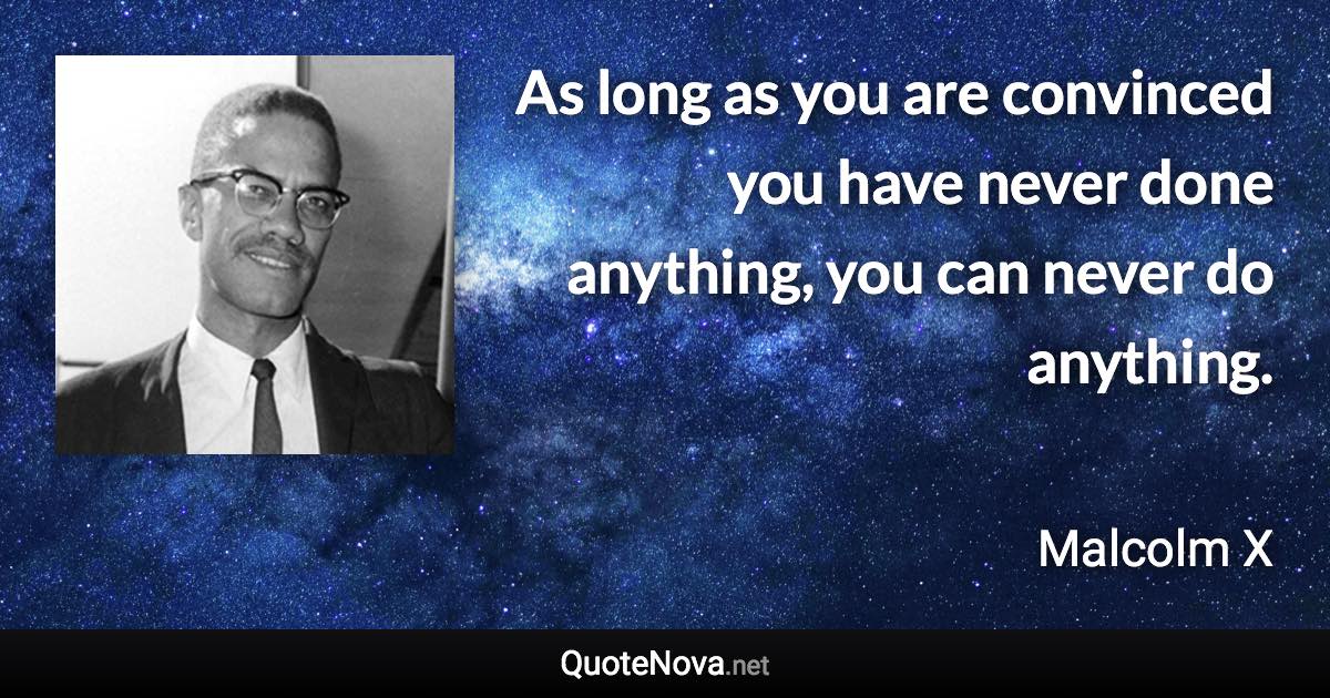 As long as you are convinced you have never done anything, you can never do anything. - Malcolm X quote