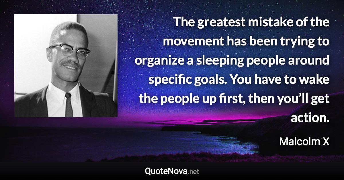 The greatest mistake of the movement has been trying to organize a sleeping people around specific goals. You have to wake the people up first, then you’ll get action. - Malcolm X quote