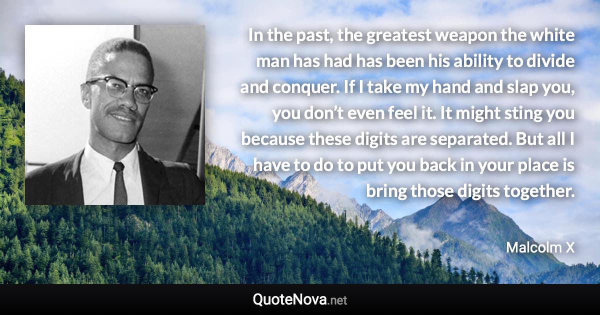 In the past, the greatest weapon the white man has had has been his ability to divide and conquer. If I take my hand and slap you, you don’t even feel it. It might sting you because these digits are separated. But all I have to do to put you back in your place is bring those digits together. - Malcolm X quote