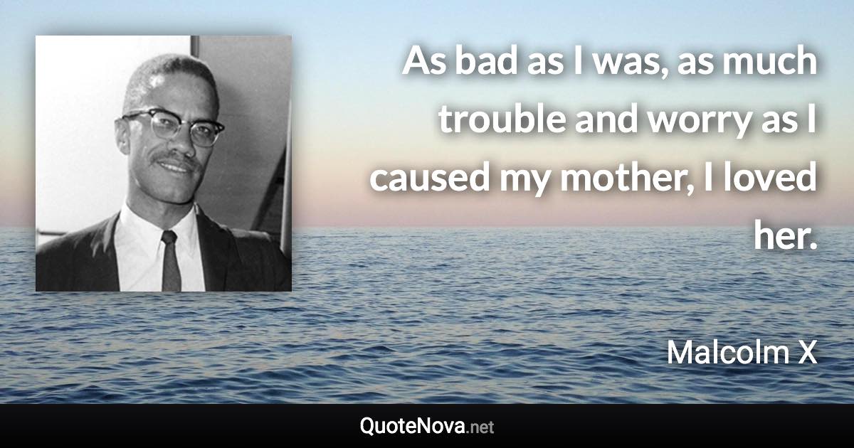 As bad as I was, as much trouble and worry as I caused my mother, I loved her. - Malcolm X quote