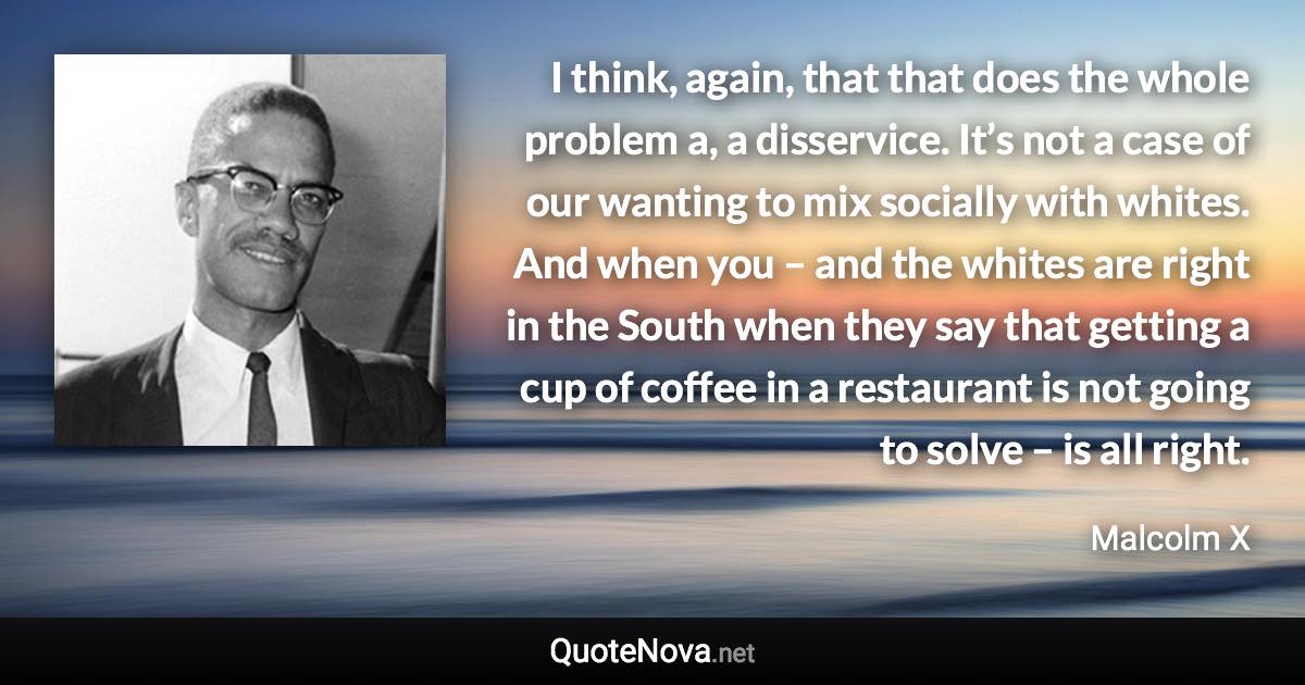 I think, again, that that does the whole problem a, a disservice. It’s not a case of our wanting to mix socially with whites. And when you – and the whites are right in the South when they say that getting a cup of coffee in a restaurant is not going to solve – is all right. - Malcolm X quote