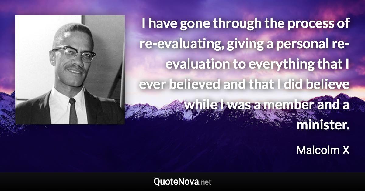 I have gone through the process of re-evaluating, giving a personal re-evaluation to everything that I ever believed and that I did believe while I was a member and a minister. - Malcolm X quote