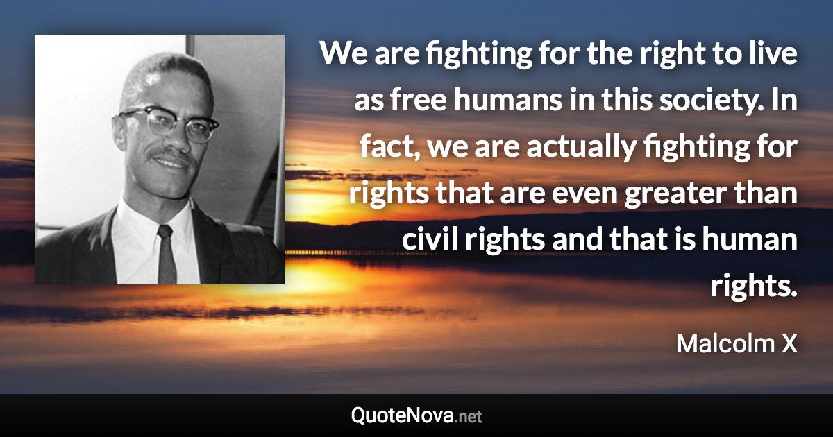 We are fighting for the right to live as free humans in this society. In fact, we are actually fighting for rights that are even greater than civil rights and that is human rights. - Malcolm X quote