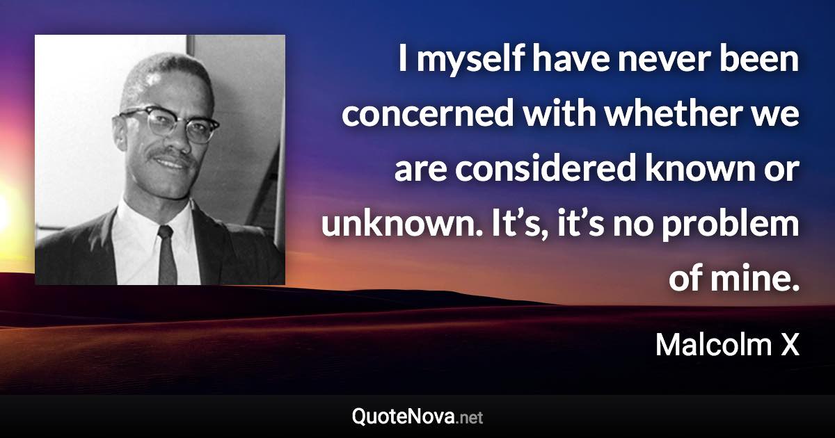 I myself have never been concerned with whether we are considered known or unknown. It’s, it’s no problem of mine. - Malcolm X quote