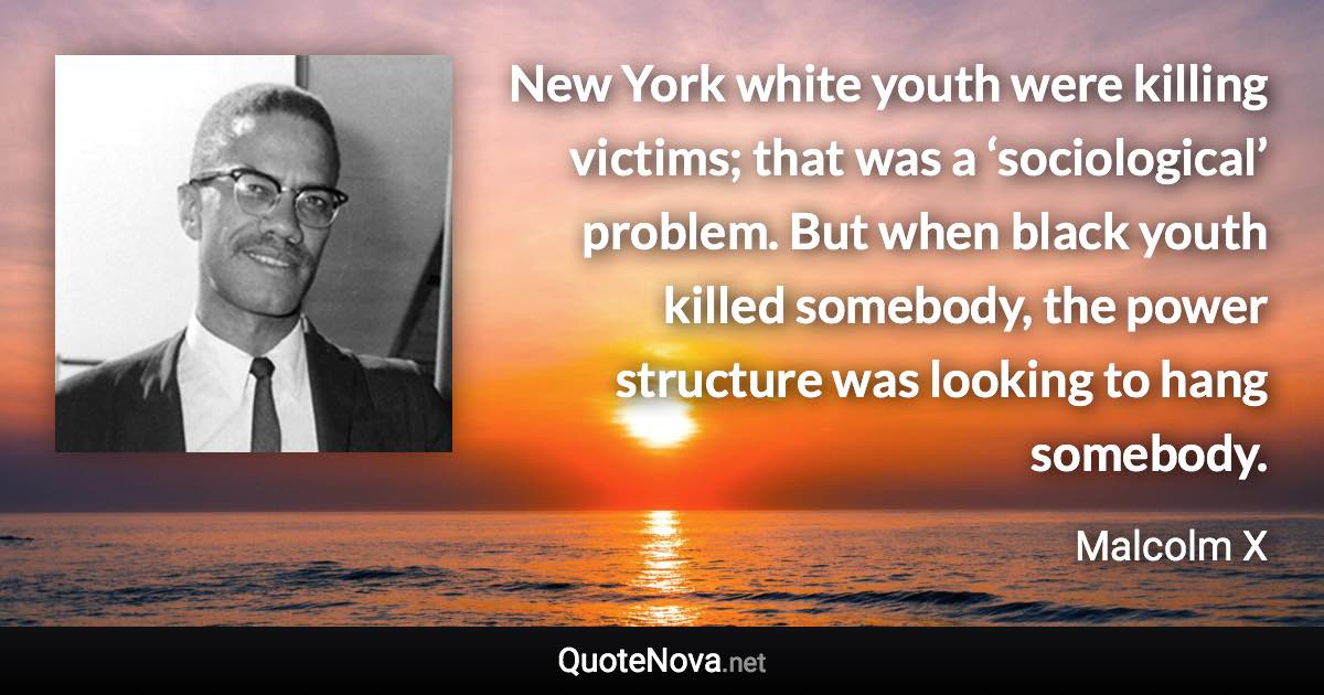 New York white youth were killing victims; that was a ‘sociological’ problem. But when black youth killed somebody, the power structure was looking to hang somebody. - Malcolm X quote