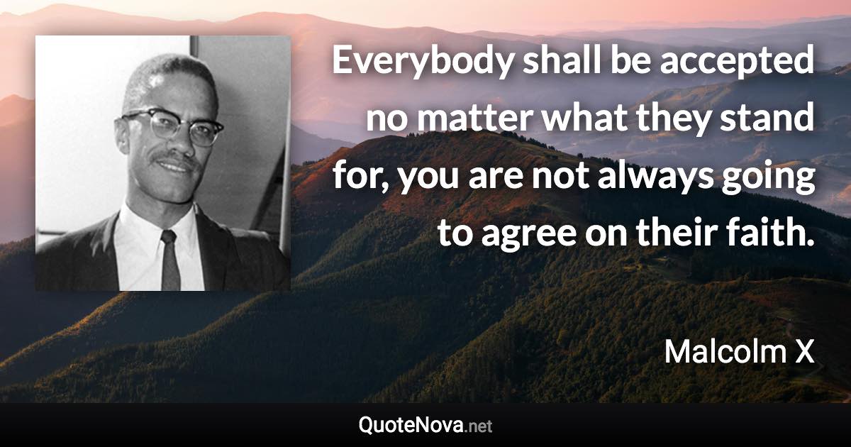 Everybody shall be accepted no matter what they stand for, you are not always going to agree on their faith. - Malcolm X quote