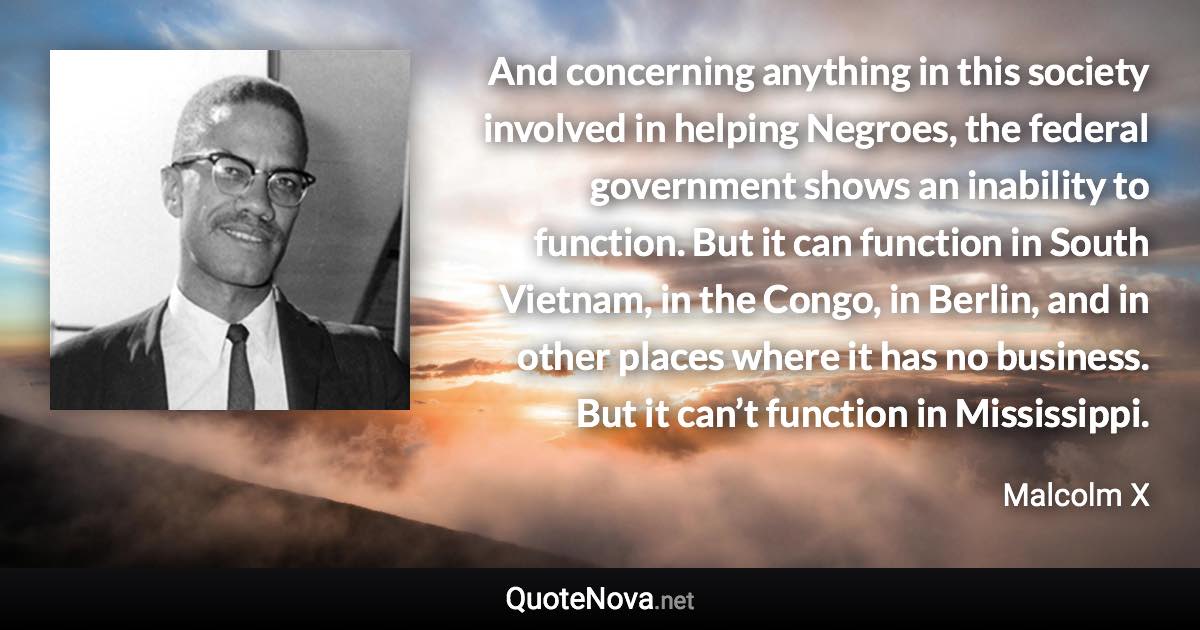 And concerning anything in this society involved in helping Negroes, the federal government shows an inability to function. But it can function in South Vietnam, in the Congo, in Berlin, and in other places where it has no business. But it can’t function in Mississippi. - Malcolm X quote