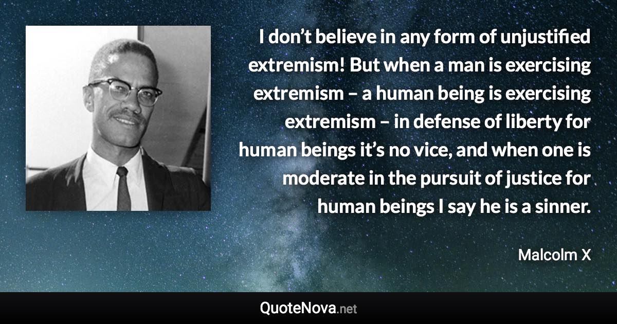 I don’t believe in any form of unjustified extremism! But when a man is exercising extremism – a human being is exercising extremism – in defense of liberty for human beings it’s no vice, and when one is moderate in the pursuit of justice for human beings I say he is a sinner. - Malcolm X quote