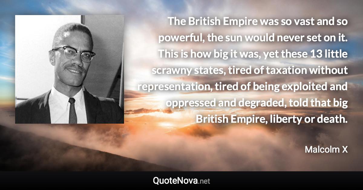 The British Empire was so vast and so powerful, the sun would never set on it. This is how big it was, yet these 13 little scrawny states, tired of taxation without representation, tired of being exploited and oppressed and degraded, told that big British Empire, liberty or death. - Malcolm X quote