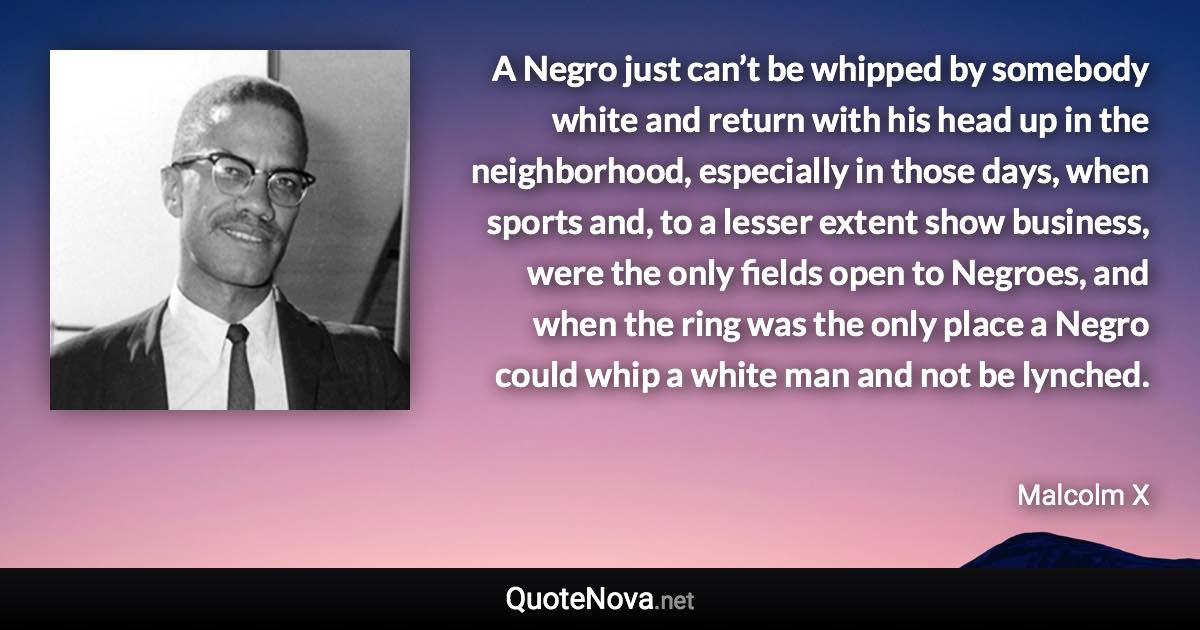 A Negro just can’t be whipped by somebody white and return with his head up in the neighborhood, especially in those days, when sports and, to a lesser extent show business, were the only fields open to Negroes, and when the ring was the only place a Negro could whip a white man and not be lynched. - Malcolm X quote