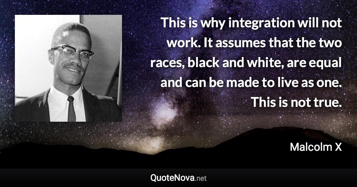 This is why integration will not work. It assumes that the two races, black and white, are equal and can be made to live as one. This is not true. - Malcolm X quote