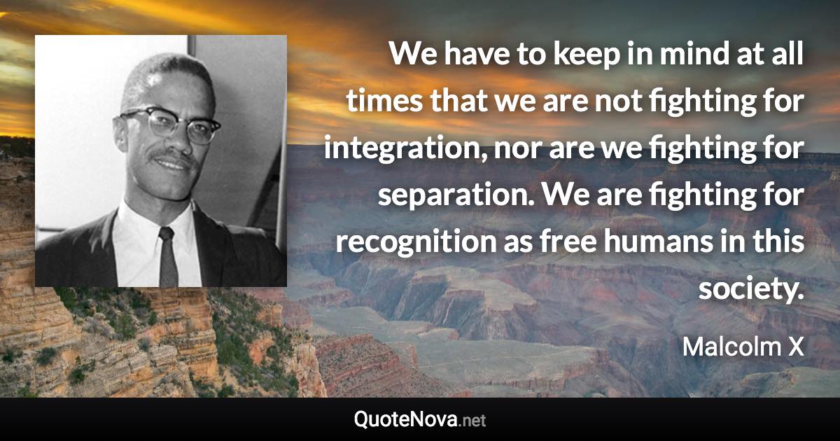 We have to keep in mind at all times that we are not fighting for integration, nor are we fighting for separation. We are fighting for recognition as free humans in this society. - Malcolm X quote