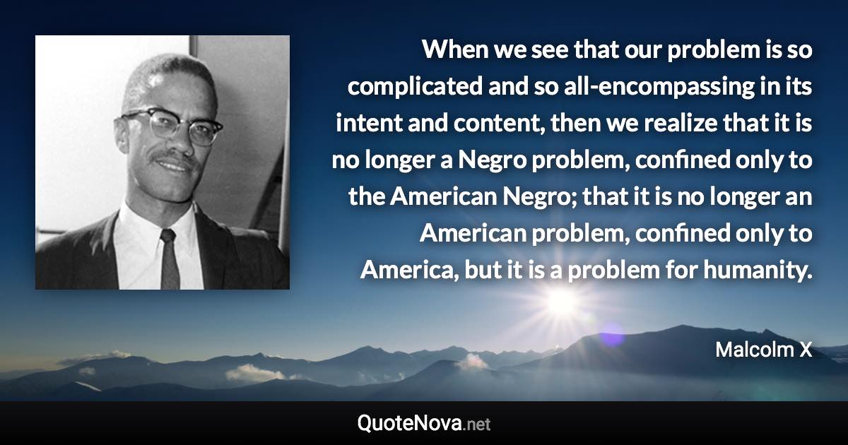 When we see that our problem is so complicated and so all-encompassing in its intent and content, then we realize that it is no longer a Negro problem, confined only to the American Negro; that it is no longer an American problem, confined only to America, but it is a problem for humanity. - Malcolm X quote