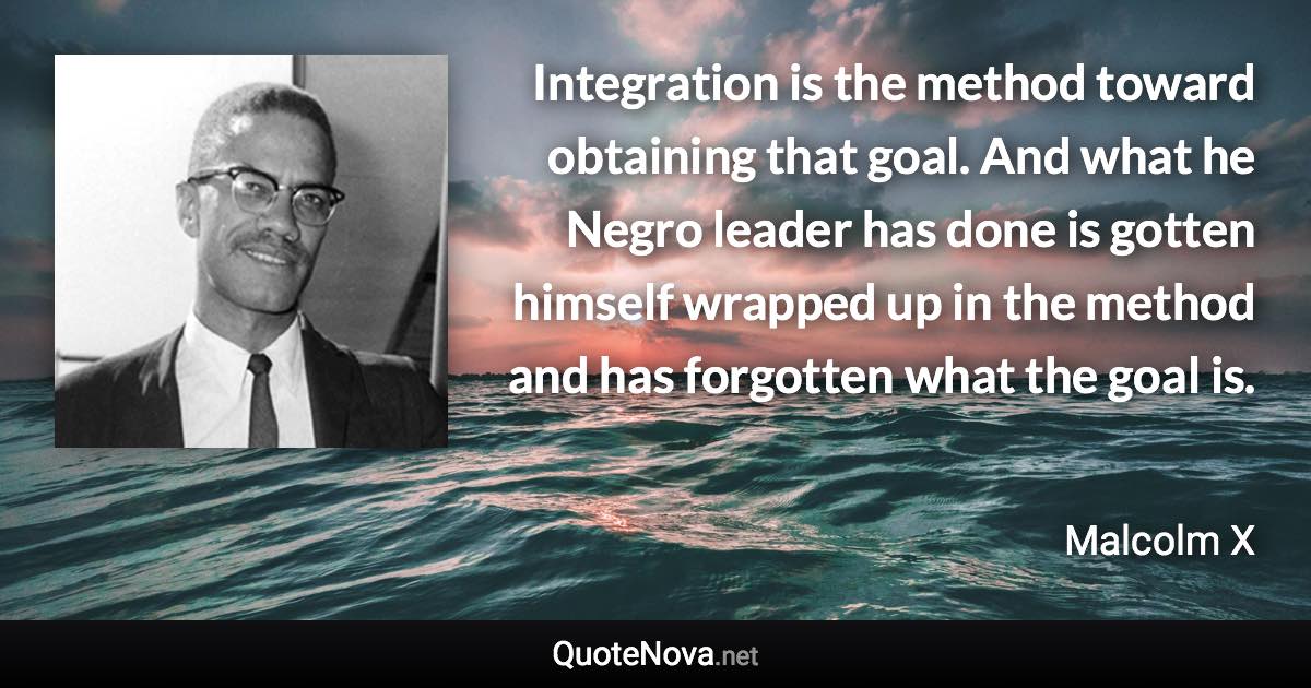 Integration is the method toward obtaining that goal. And what he Negro leader has done is gotten himself wrapped up in the method and has forgotten what the goal is. - Malcolm X quote