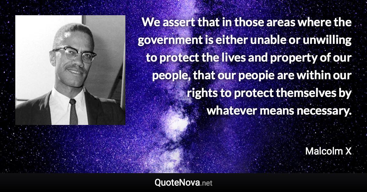 We assert that in those areas where the government is either unable or unwilling to protect the lives and property of our people, that our peopie are within our rights to protect themselves by whatever means necessary. - Malcolm X quote