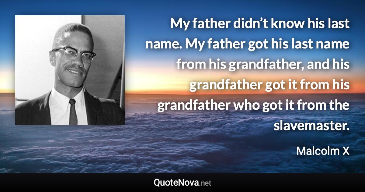 My father didn’t know his last name. My father got his last name from his grandfather, and his grandfather got it from his grandfather who got it from the slavemaster. - Malcolm X quote