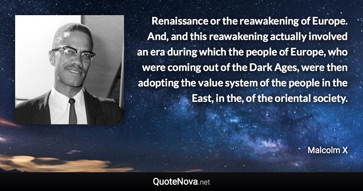 Renaissance or the reawakening of Europe. And, and this reawakening actually involved an era during which the people of Europe, who were coming out of the Dark Ages, were then adopting the value system of the people in the East, in the, of the oriental society. - Malcolm X quote