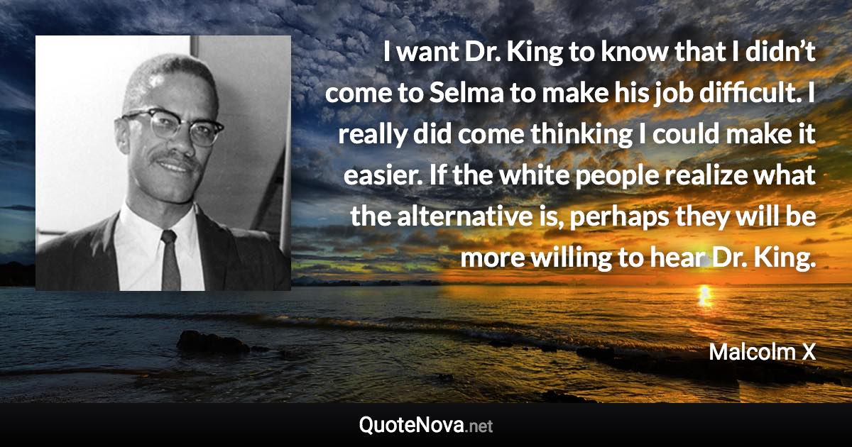 I want Dr. King to know that I didn’t come to Selma to make his job difficult. I really did come thinking I could make it easier. If the white people realize what the alternative is, perhaps they will be more willing to hear Dr. King. - Malcolm X quote