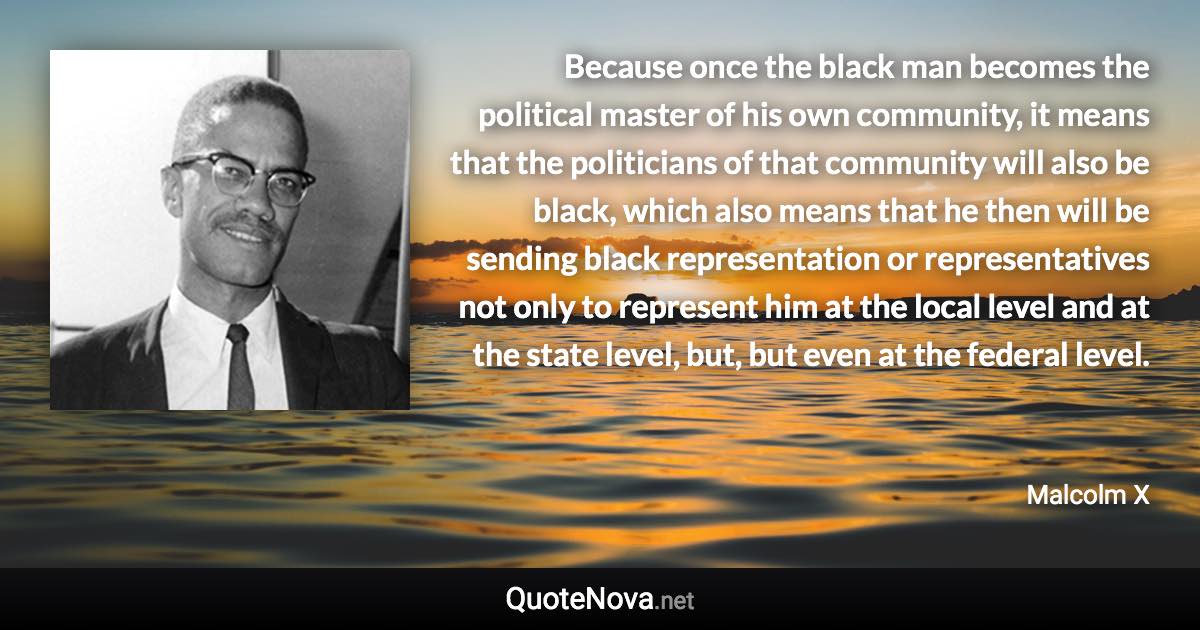 Because once the black man becomes the political master of his own community, it means that the politicians of that community will also be black, which also means that he then will be sending black representation or representatives not only to represent him at the local level and at the state level, but, but even at the federal level. - Malcolm X quote