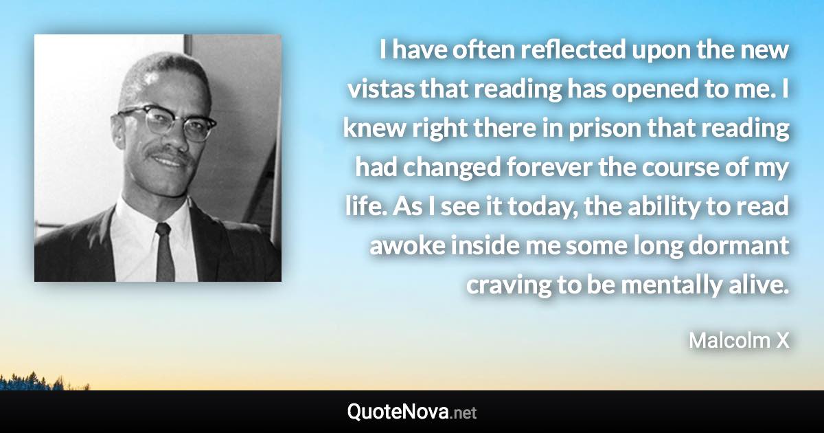 I have often reflected upon the new vistas that reading has opened to me. I knew right there in prison that reading had changed forever the course of my life. As I see it today, the ability to read awoke inside me some long dormant craving to be mentally alive. - Malcolm X quote