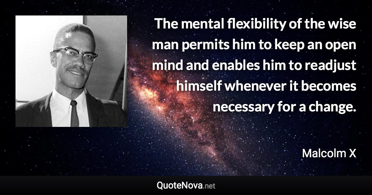 The mental flexibility of the wise man permits him to keep an open mind and enables him to readjust himself whenever it becomes necessary for a change. - Malcolm X quote