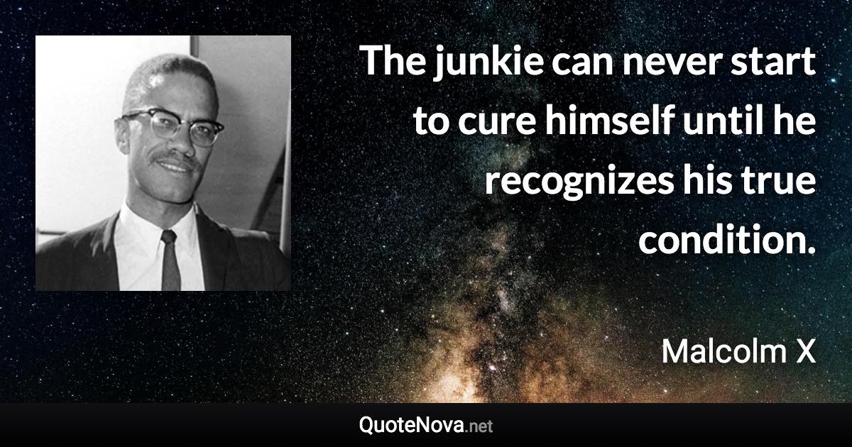 The junkie can never start to cure himself until he recognizes his true condition. - Malcolm X quote
