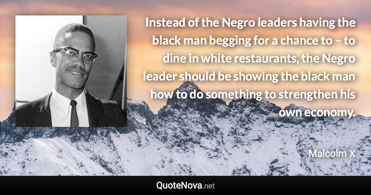 Instead of the Negro leaders having the black man begging for a chance to – to dine in white restaurants, the Negro leader should be showing the black man how to do something to strengthen his own economy. - Malcolm X quote