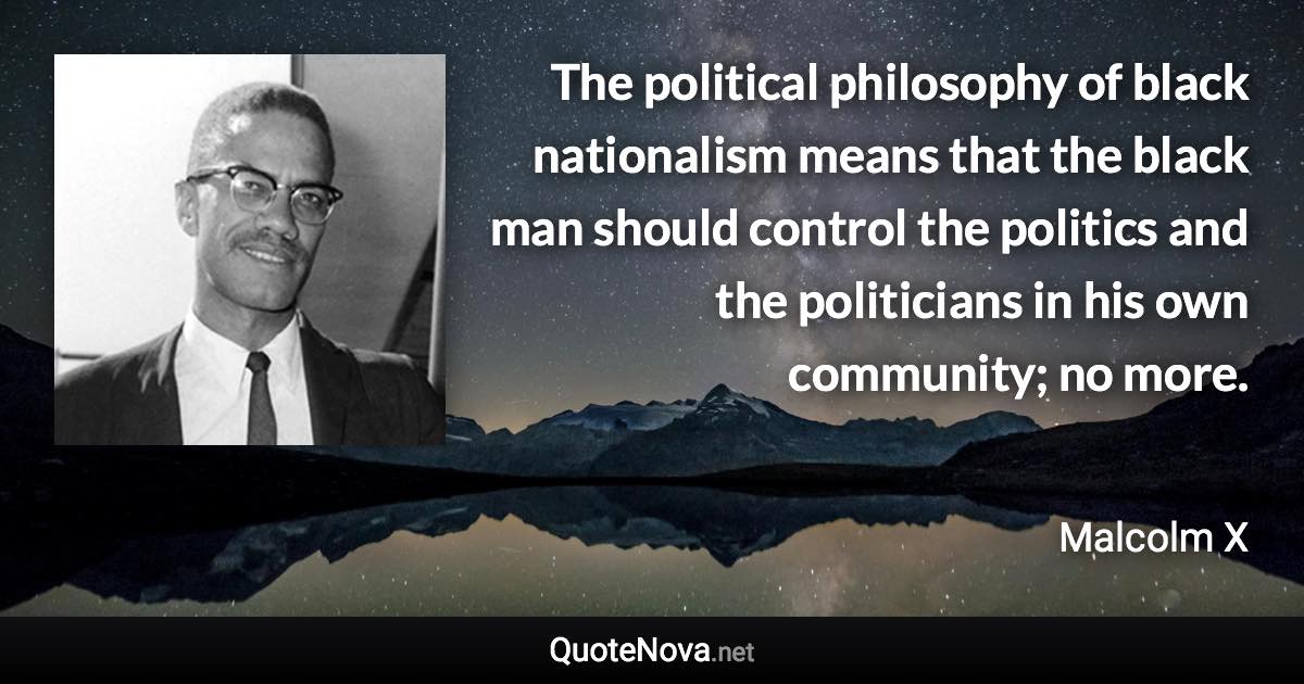 The political philosophy of black nationalism means that the black man should control the politics and the politicians in his own community; no more. - Malcolm X quote