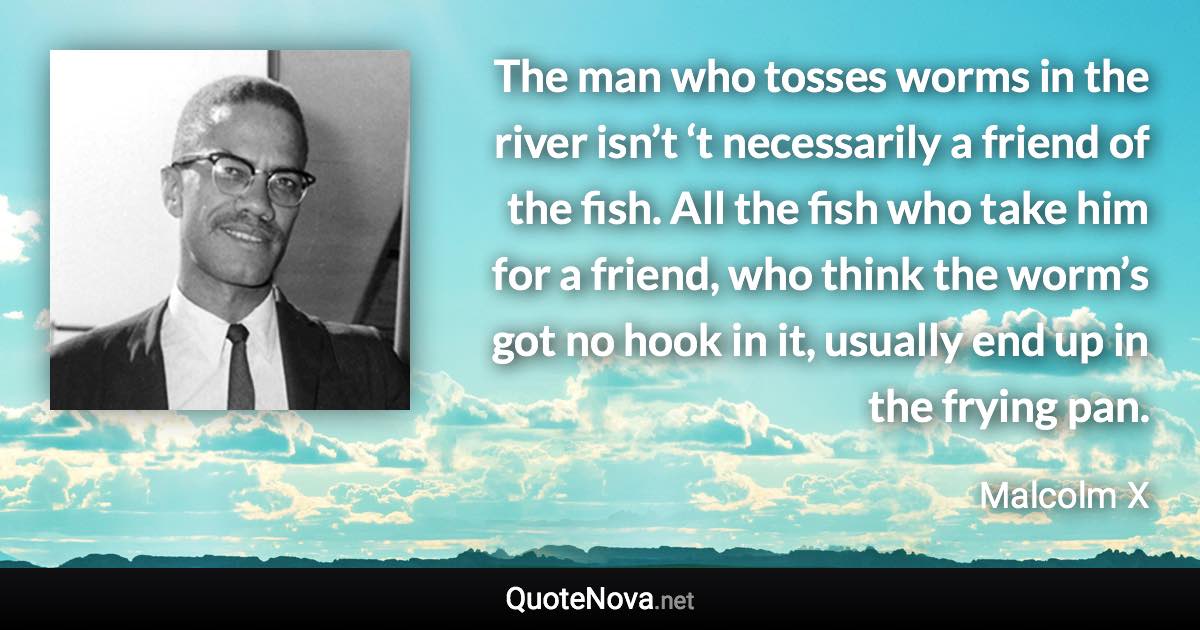 The man who tosses worms in the river isn’t ‘t necessarily a friend of the fish. All the fish who take him for a friend, who think the worm’s got no hook in it, usually end up in the frying pan. - Malcolm X quote