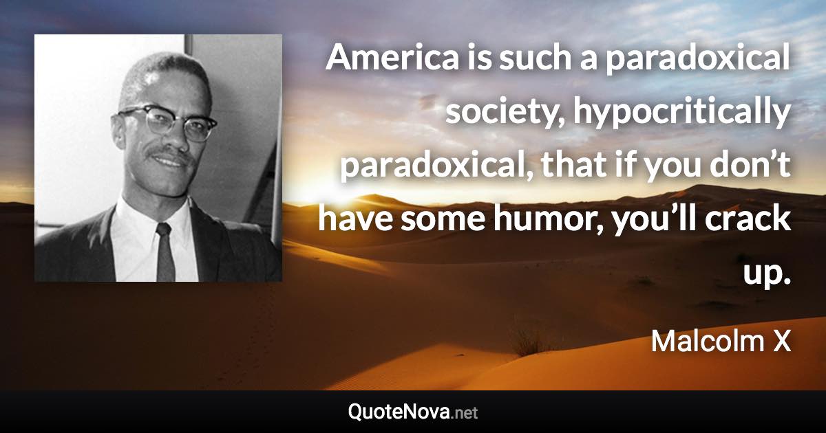 America is such a paradoxical society, hypocritically paradoxical, that if you don’t have some humor, you’ll crack up. - Malcolm X quote