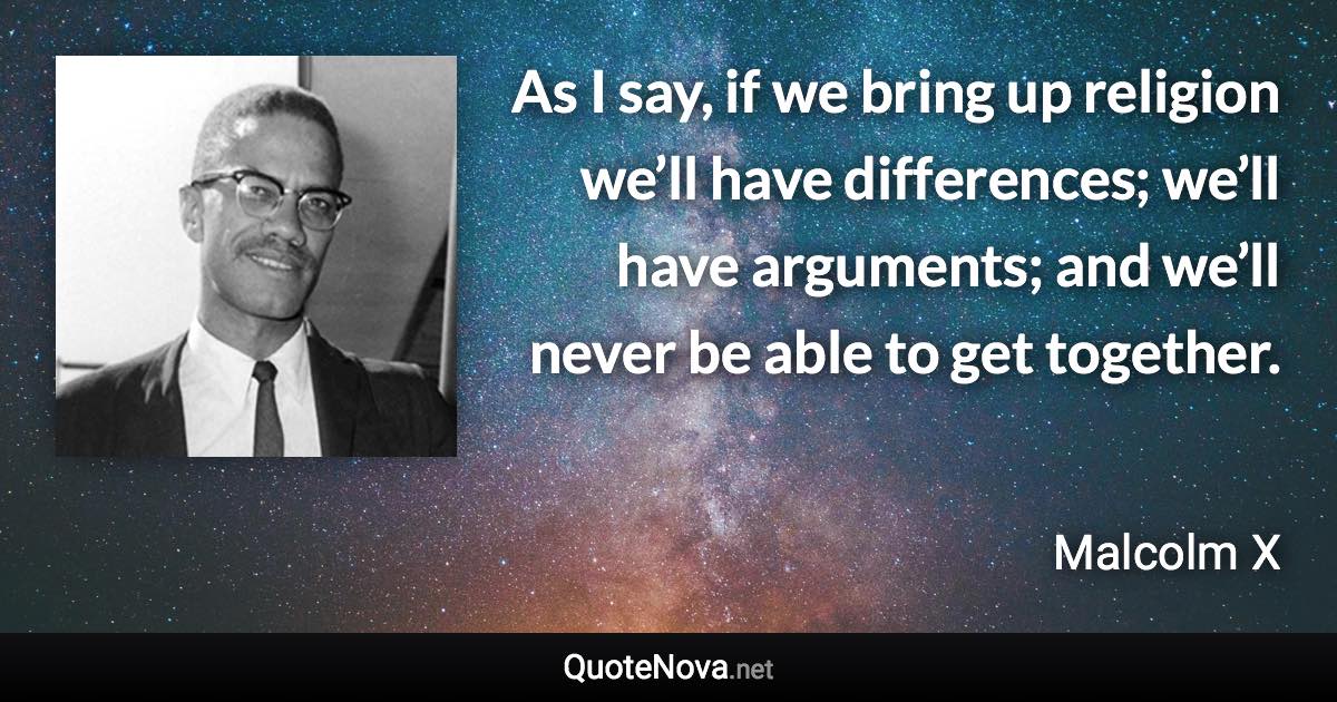 As I say, if we bring up religion we’ll have differences; we’ll have arguments; and we’ll never be able to get together. - Malcolm X quote