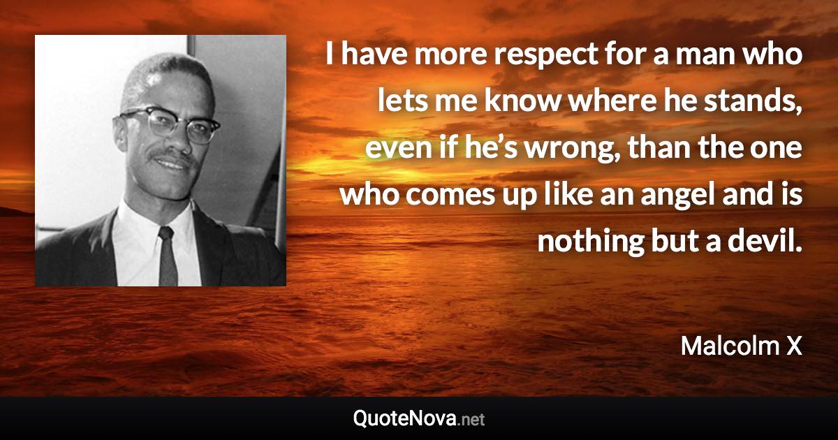 I have more respect for a man who lets me know where he stands, even if he’s wrong, than the one who comes up like an angel and is nothing but a devil. - Malcolm X quote