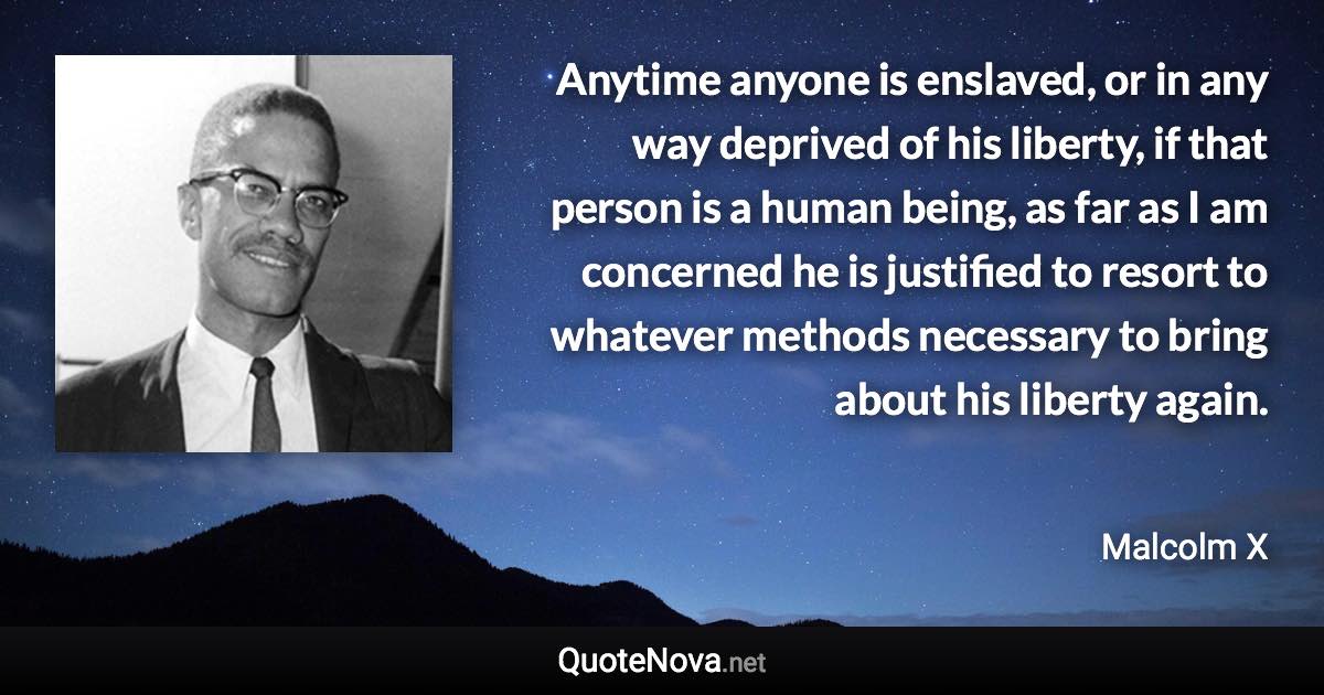 Anytime anyone is enslaved, or in any way deprived of his liberty, if that person is a human being, as far as I am concerned he is justified to resort to whatever methods necessary to bring about his liberty again. - Malcolm X quote