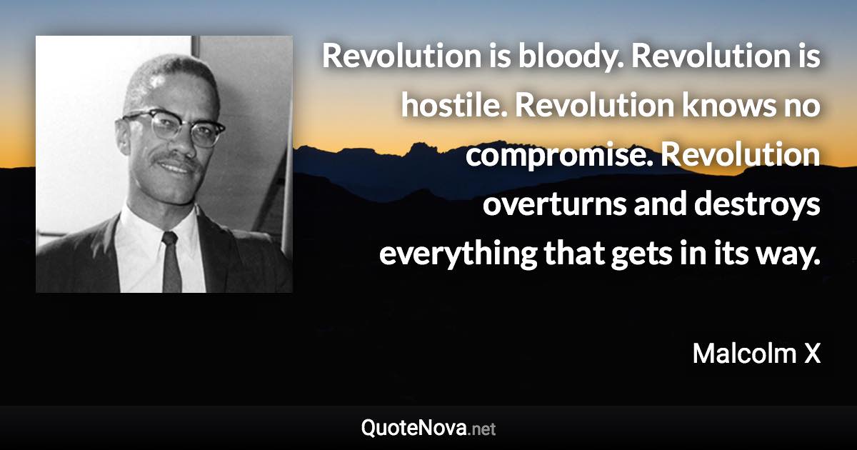 Revolution is bloody. Revolution is hostile. Revolution knows no compromise. Revolution overturns and destroys everything that gets in its way. - Malcolm X quote