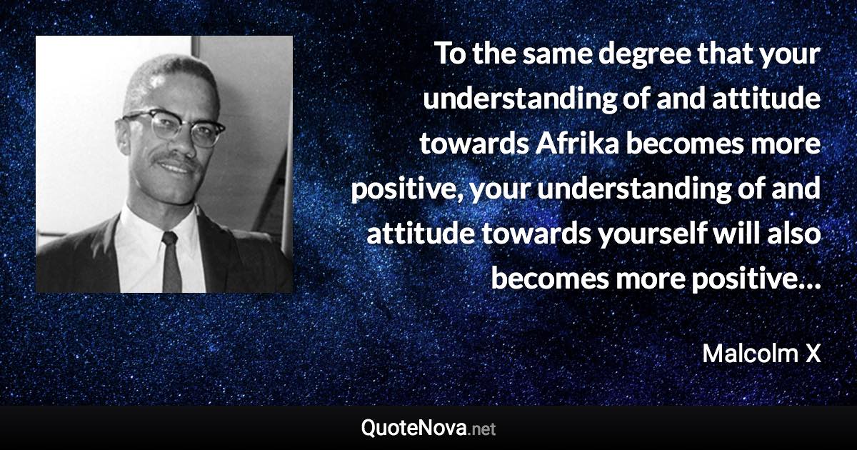 To the same degree that your understanding of and attitude towards Afrika becomes more positive, your understanding of and attitude towards yourself will also becomes more positive… - Malcolm X quote