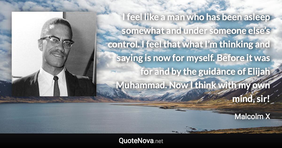 I feel like a man who has been asleep somewhat and under someone else’s control. I feel that what I’m thinking and saying is now for myself. Before it was for and by the guidance of Elijah Muhammad. Now I think with my own mind, sir! - Malcolm X quote