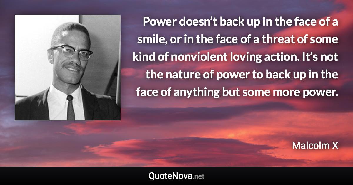 Power doesn’t back up in the face of a smile, or in the face of a threat of some kind of nonviolent loving action. It’s not the nature of power to back up in the face of anything but some more power. - Malcolm X quote