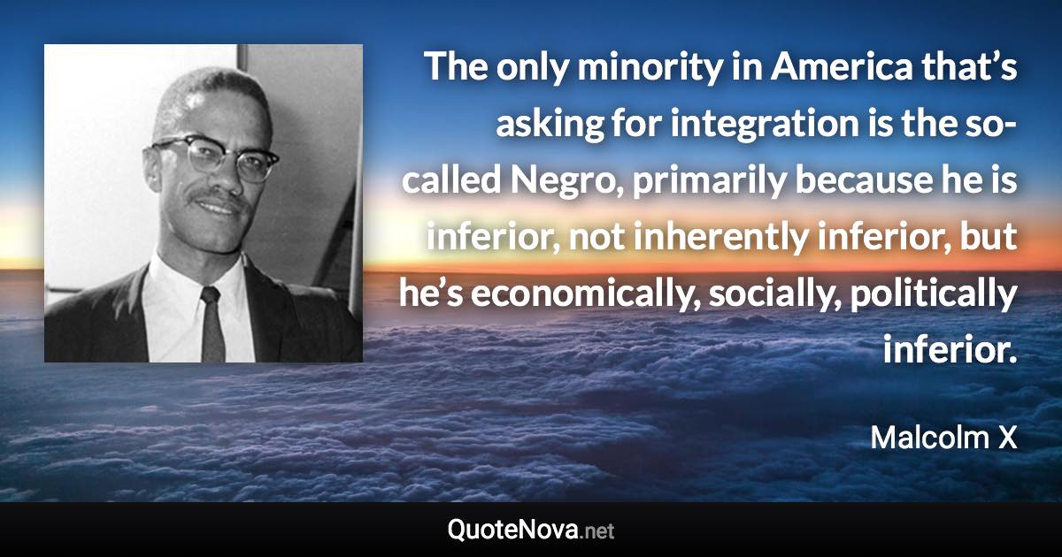 The only minority in America that’s asking for integration is the so-called Negro, primarily because he is inferior, not inherently inferior, but he’s economically, socially, politically inferior. - Malcolm X quote