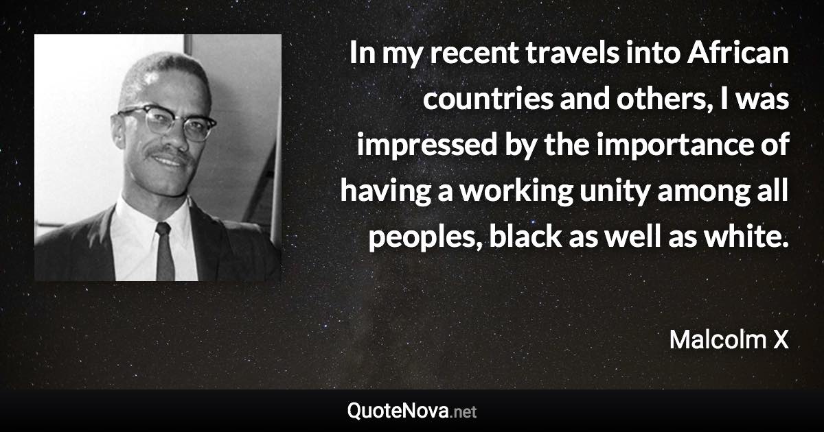 In my recent travels into African countries and others, I was impressed by the importance of having a working unity among all peoples, black as well as white. - Malcolm X quote