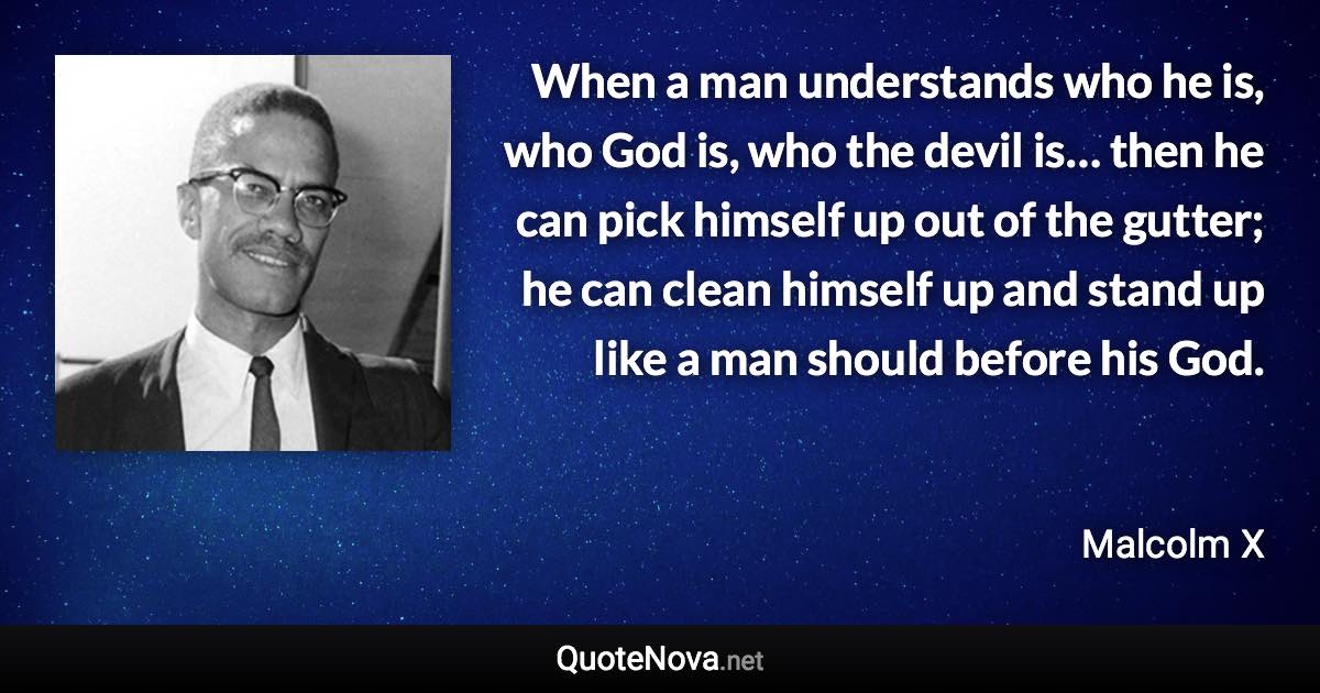 When a man understands who he is, who God is, who the devil is… then he can pick himself up out of the gutter; he can clean himself up and stand up like a man should before his God. - Malcolm X quote