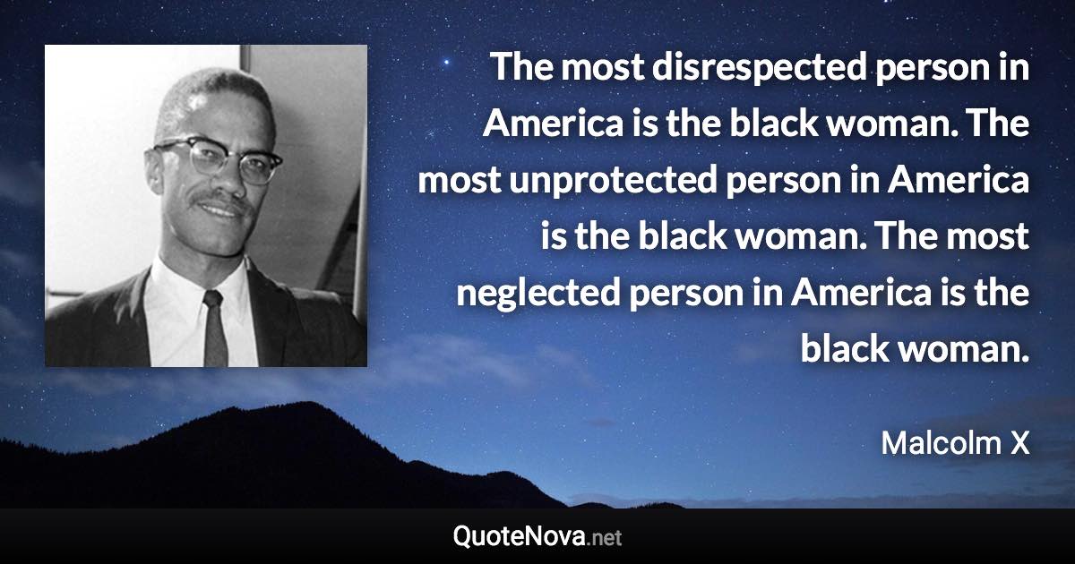 The most disrespected person in America is the black woman. The most unprotected person in America is the black woman. The most neglected person in America is the black woman. - Malcolm X quote