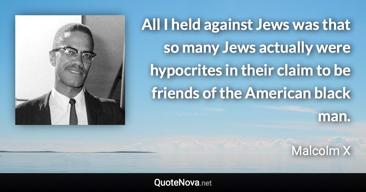 All I held against Jews was that so many Jews actually were hypocrites in their claim to be friends of the American black man. - Malcolm X quote