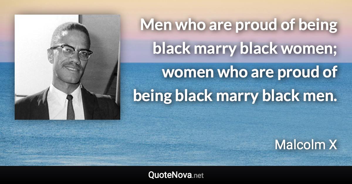 Men who are proud of being black marry black women; women who are proud of being black marry black men. - Malcolm X quote