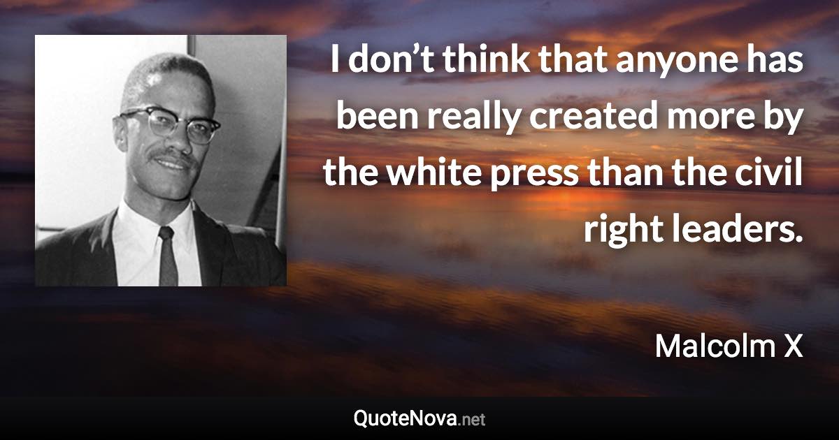 I don’t think that anyone has been really created more by the white press than the civil right leaders. - Malcolm X quote