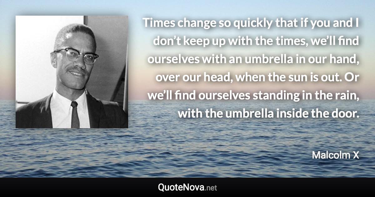 Times change so quickly that if you and I don’t keep up with the times, we’ll find ourselves with an umbrella in our hand, over our head, when the sun is out. Or we’ll find ourselves standing in the rain, with the umbrella inside the door. - Malcolm X quote