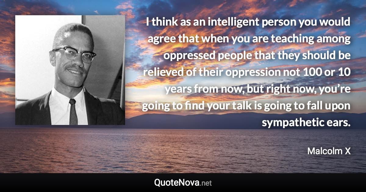 I think as an intelligent person you would agree that when you are teaching among oppressed people that they should be relieved of their oppression not 100 or 10 years from now, but right now, you’re going to find your talk is going to fall upon sympathetic ears. - Malcolm X quote